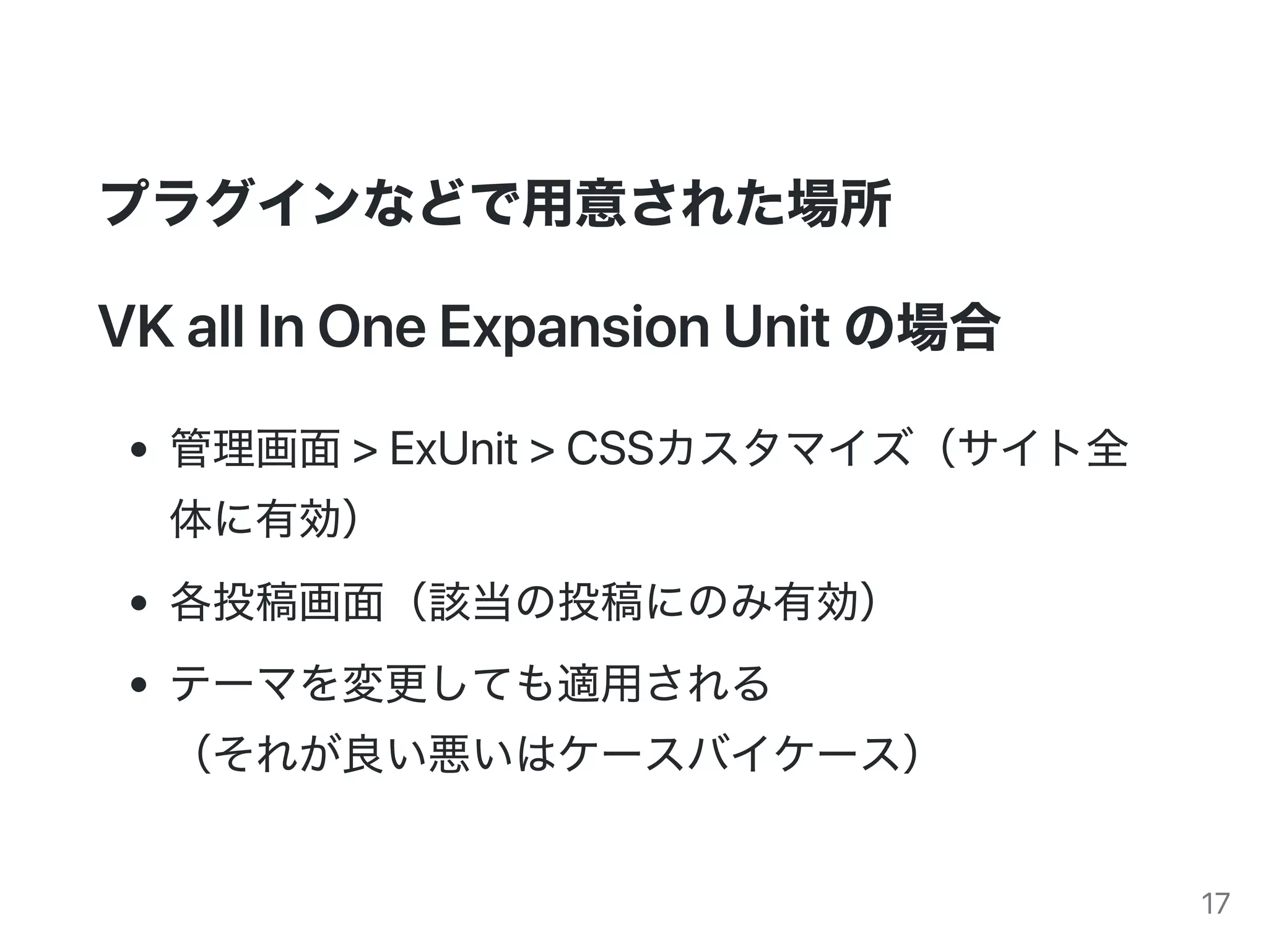 プラグインなどで用意された場所
VKallInOneExpansionUnitの場合
管理画面>ExUnit>CSSカスタマイズ（サイト全
体に有効）
各投稿画面（該当の投稿にのみ有効）
テーマを変更しても適用される
（それが良い悪いはケースバイケース）
17
 