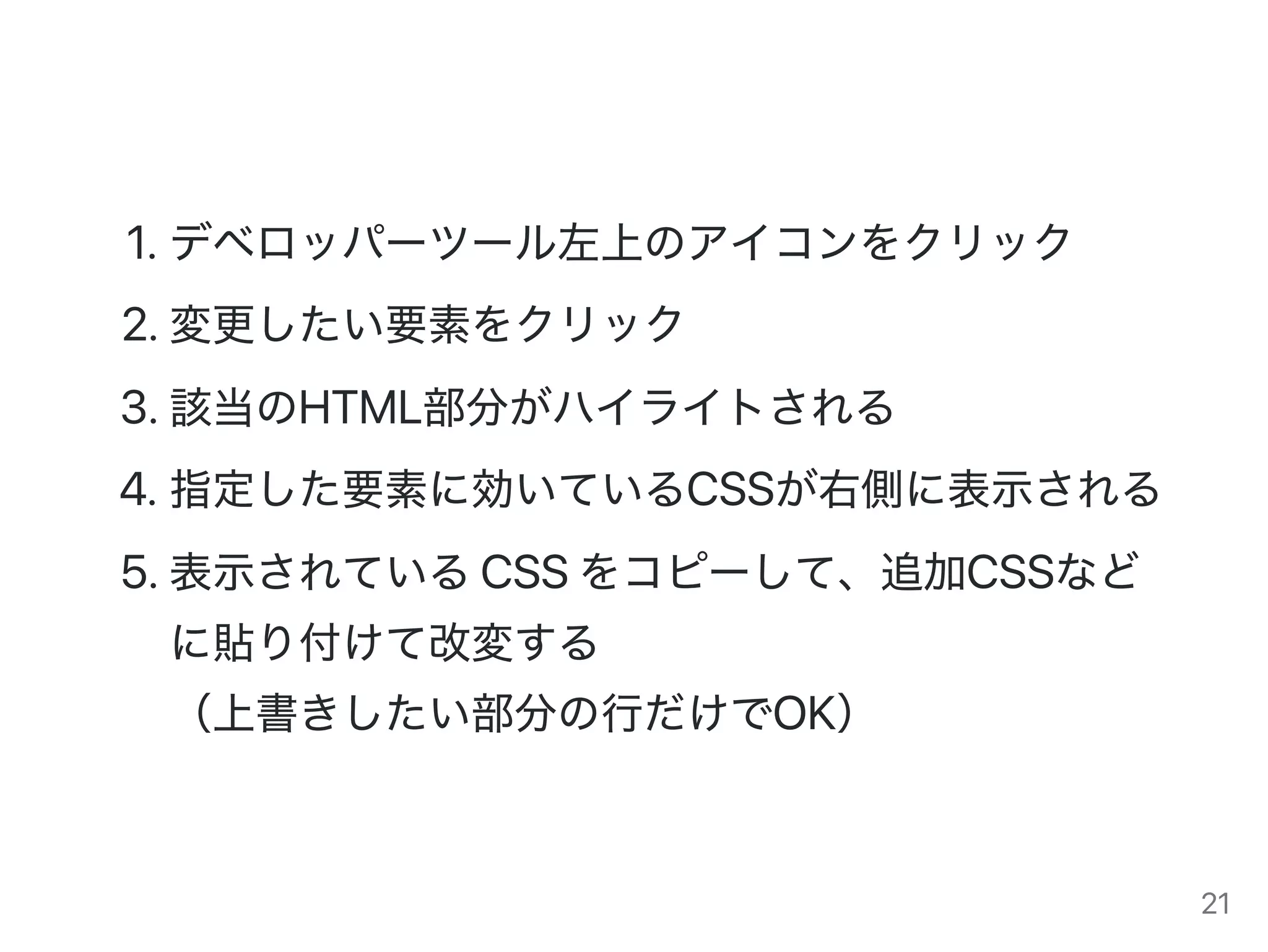 1.デベロッパーツール左上のアイコンをクリック
2.変更したい要素をクリック
3.該当のHTML部分がハイライトされる
4.指定した要素に効いているCSSが右側に表示される
5.表示されているCSSをコピーして、追加CSSなど
に貼り付けて改変する
（上書きしたい部分の行だけでOK）
21
 