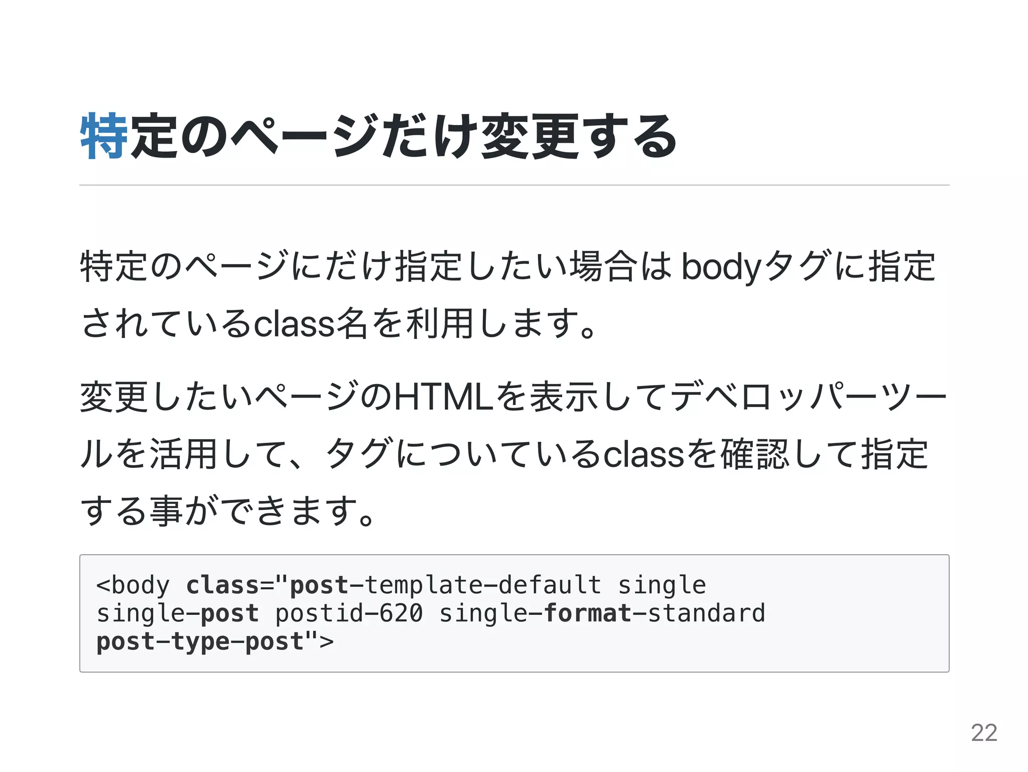 特定のページだけ変更する
特定のページにだけ指定したい場合はbodyタグに指定
されているclass名を利用します。
変更したいページのHTMLを表示してデベロッパーツー
ルを活用して、タグについているclassを確認して指定
する事ができます。
<body class="post-template-default single
single-post postid-620 single-format-standard
post-type-post">
22
 