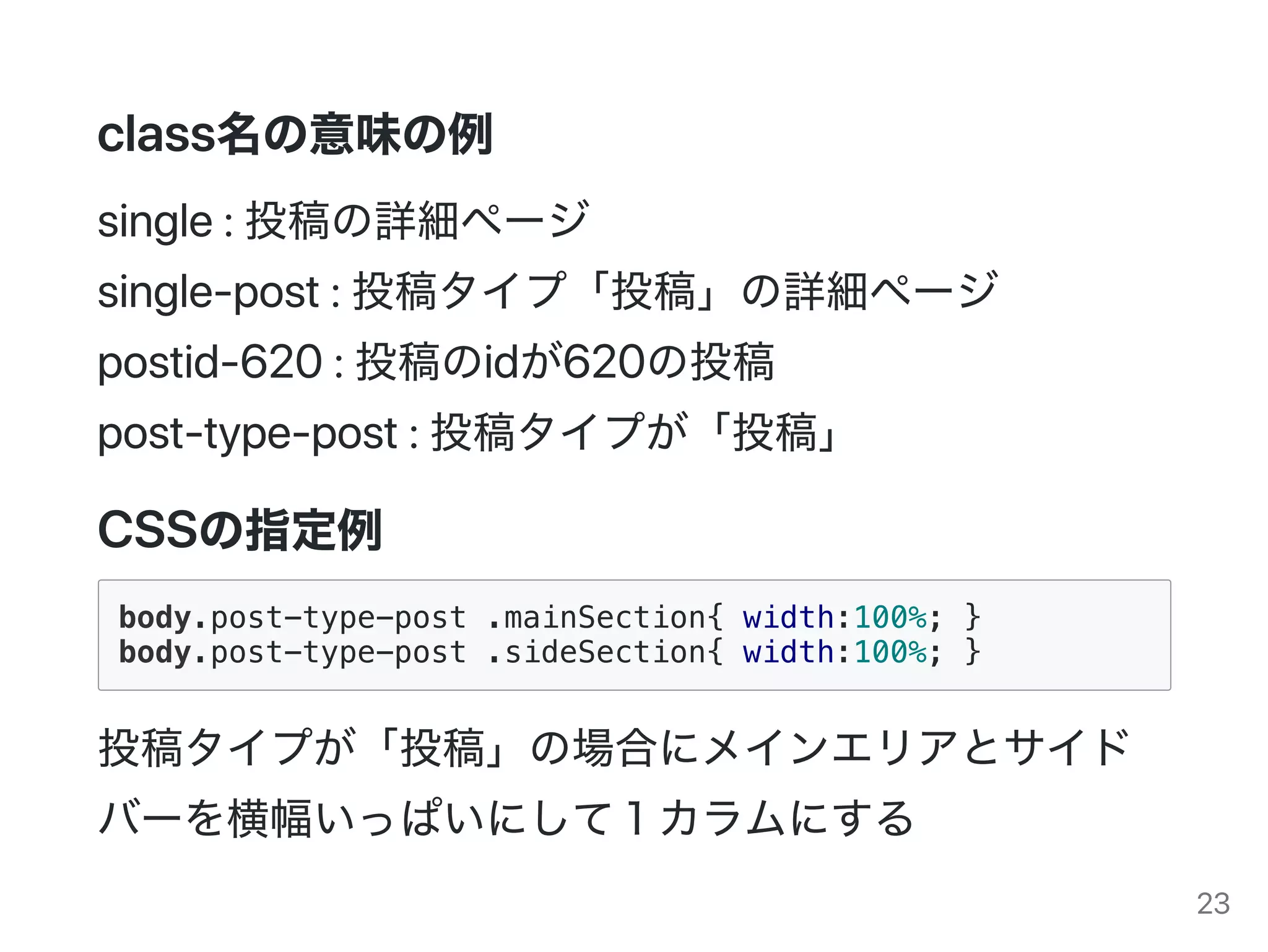 class名の意味の例
single:投稿の詳細ページ
single‑post:投稿タイプ「投稿」の詳細ページ
postid‑620:投稿のidが620の投稿
post‑type‑post:投稿タイプが「投稿」
CSSの指定例
body.post-type-post .mainSection{ width:100%; }
body.post-type-post .sideSection{ width:100%; }
投稿タイプが「投稿」の場合にメインエリアとサイド
バーを横幅いっぱいにして１カラムにする
23
 