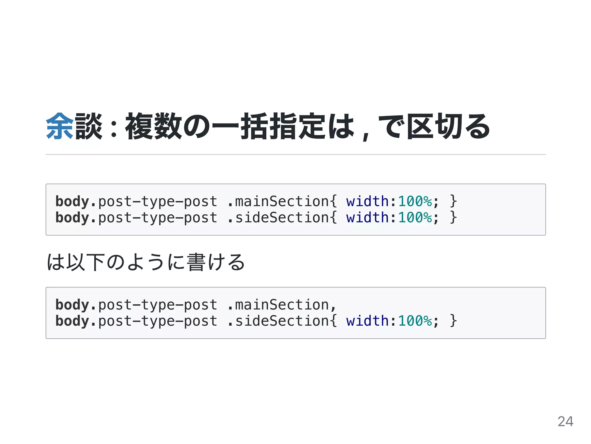 余談:複数の一括指定は,で区切る
body.post-type-post .mainSection{ width:100%; }
body.post-type-post .sideSection{ width:100%; }
は以下のように書ける
body.post-type-post .mainSection,
body.post-type-post .sideSection{ width:100%; }
24
 