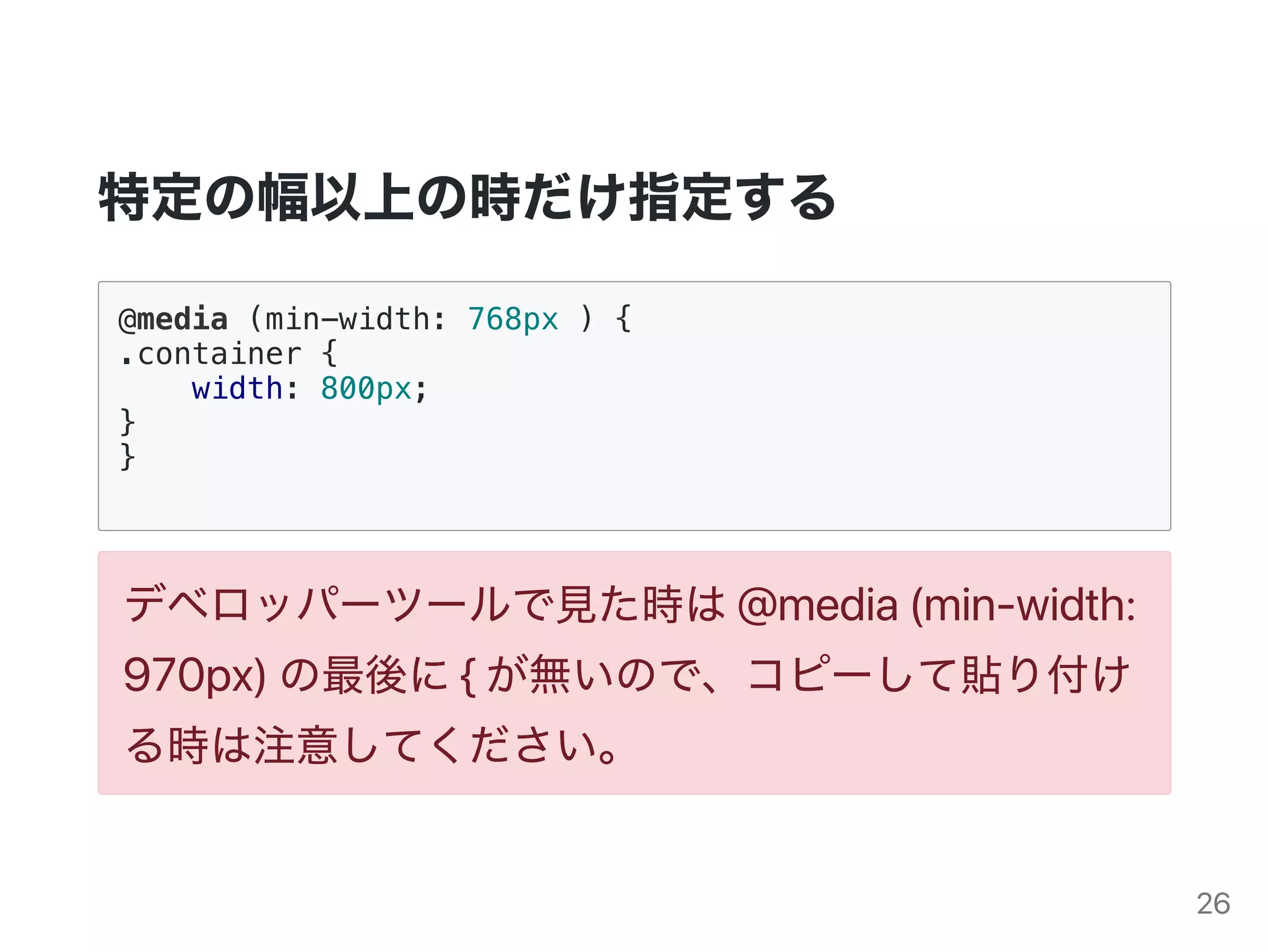 特定の幅以上の時だけ指定する
@media (min-width: 768px ) {
.container {
width: 800px;
}
}
デベロッパーツールで見た時は@media(min‑width:
970px)の最後に{が無いので、コピーして貼り付け
る時は注意してください。
26
 