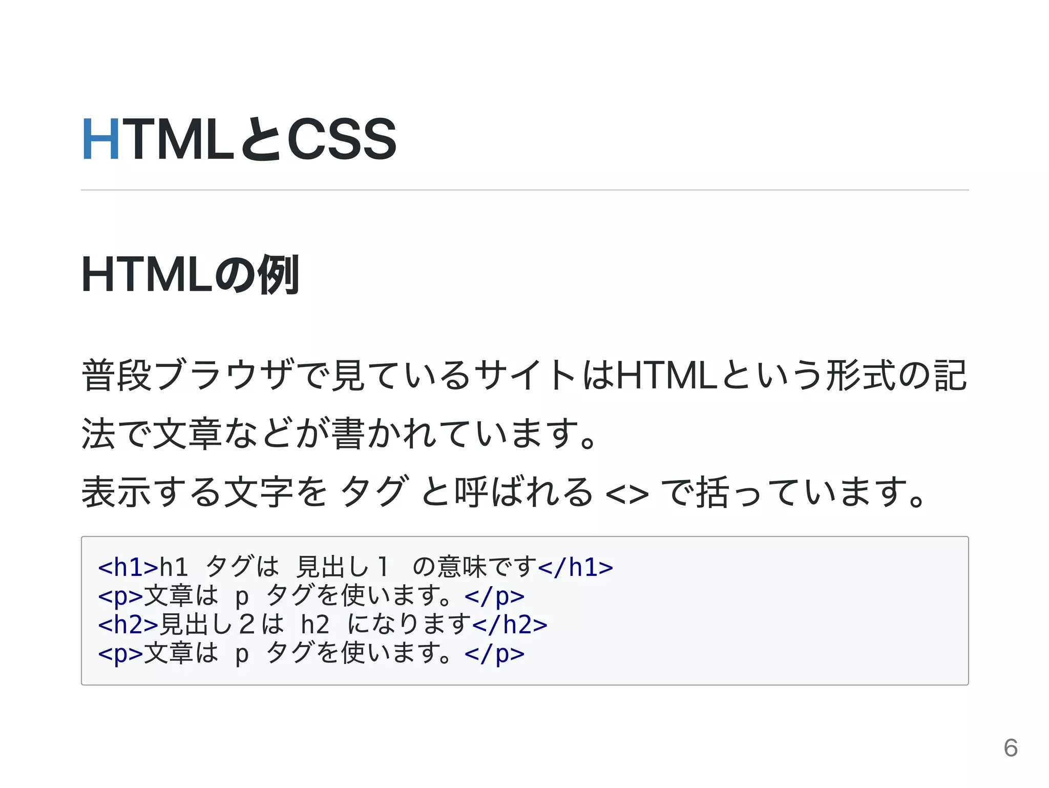 HTMLとCSS
HTMLの例
普段ブラウザで見ているサイトはHTMLという形式の記
法で文章などが書かれています。
表示する文字をタグと呼ばれる<>で括っています。
<h1>h1 タグは 見出し１ の意味です</h1>
<p>文章は p タグを使います。</p>
<h2>見出し２は h2 になります</h2>
<p>文章は p タグを使います。</p>
6
 