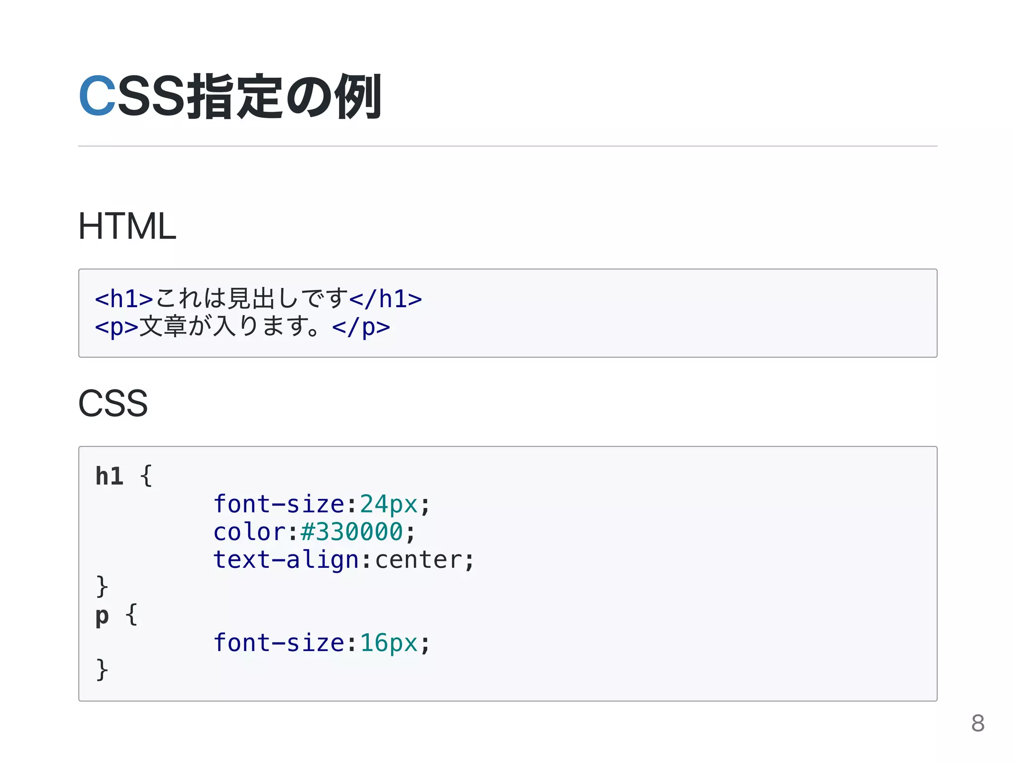 CSS指定の例
HTML
<h1>これは見出しです</h1>
<p>文章が入ります。</p>
CSS
h1 {
font-size:24px;
color:#330000;
text-align:center;
}
p {
font-size:16px;
}
8
 