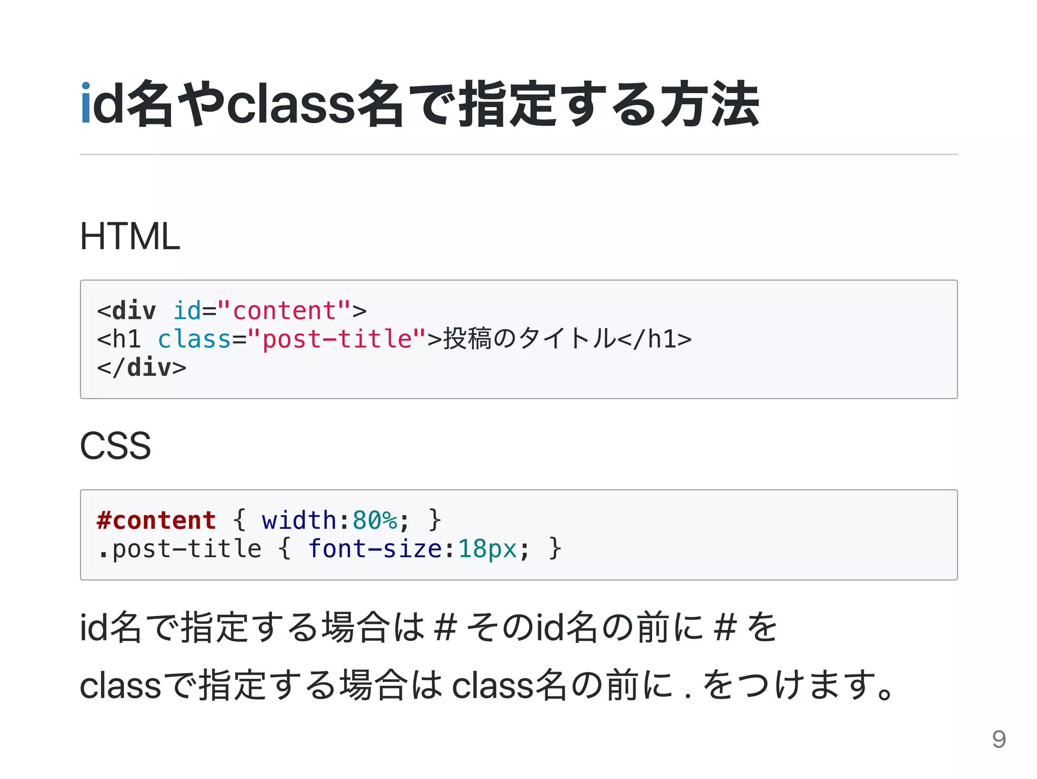 id名やclass名で指定する方法
HTML
<div id="content">
<h1 class="post-title">投稿のタイトル</h1>
</div>
CSS
#content { width:80%; }
.post-title { font-size:18px; }
id名で指定する場合は#そのid名の前に#を
classで指定する場合はclass名の前に.をつけます。
9
 