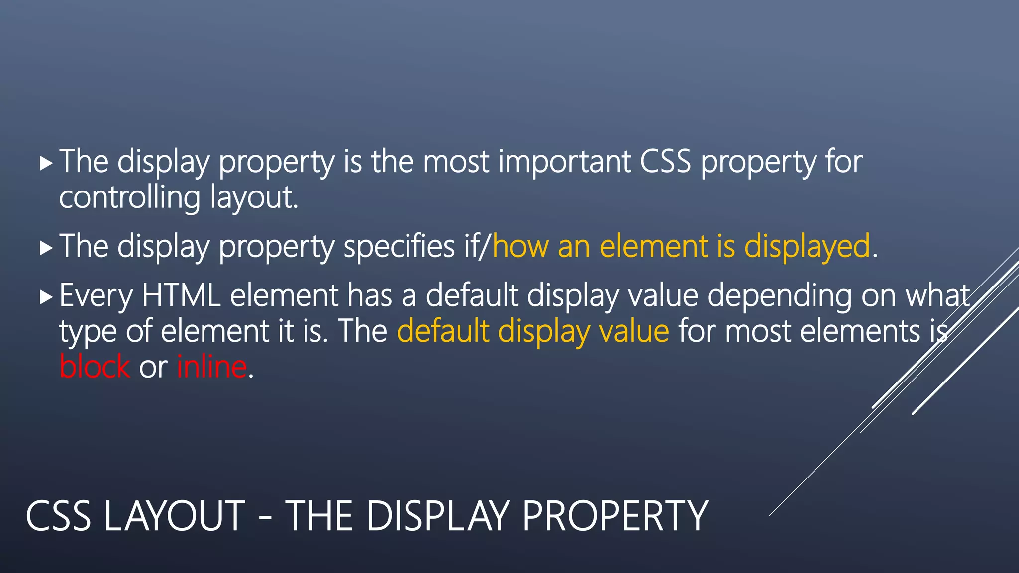 CSS LAYOUT - THE DISPLAY PROPERTY
The display property is the most important CSS property for
controlling layout.
The display property specifies if/how an element is displayed.
Every HTML element has a default display value depending on what
type of element it is. The default display value for most elements is
block or inline.
 