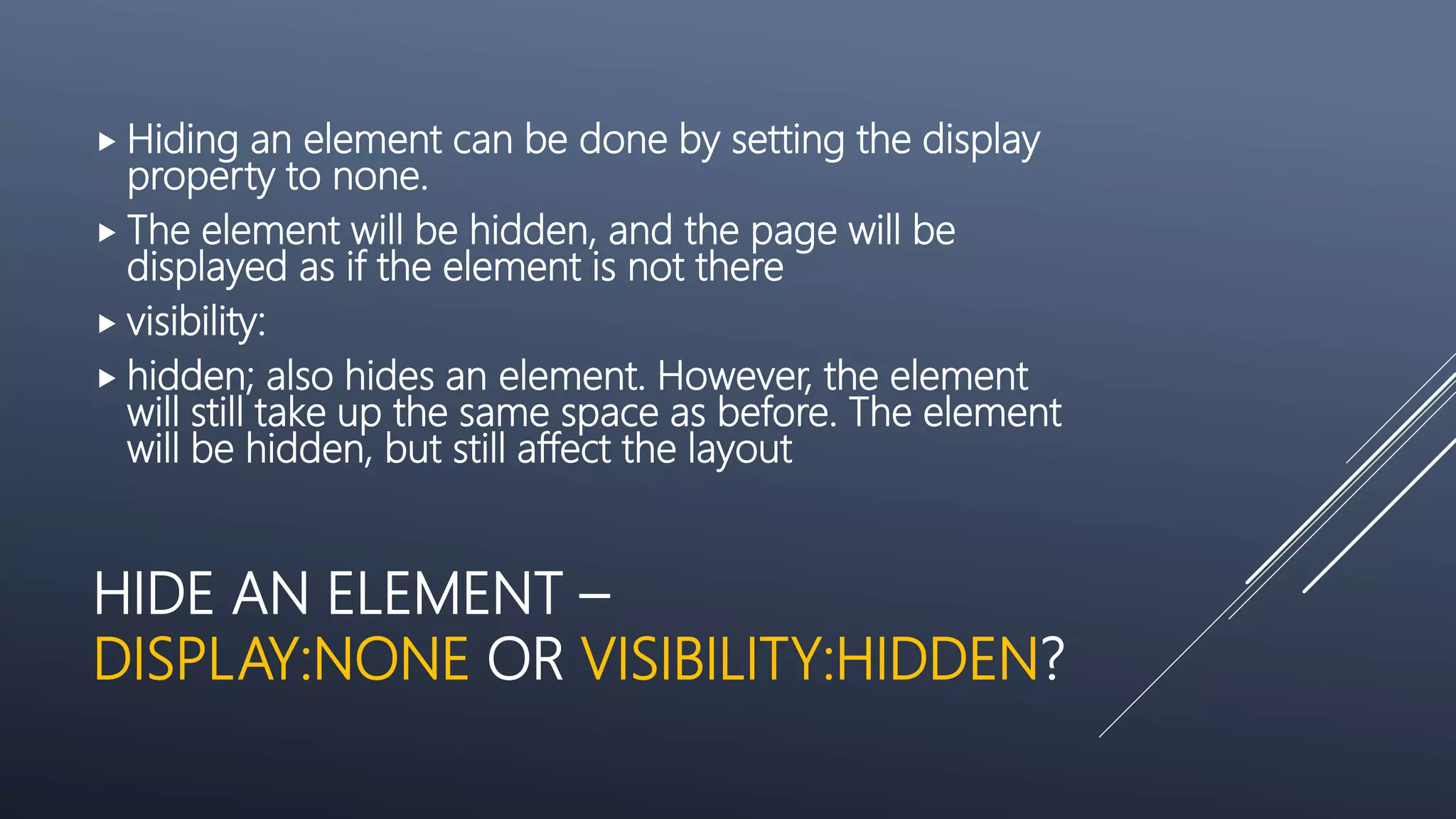 HIDE AN ELEMENT –
DISPLAY:NONE OR VISIBILITY:HIDDEN?
 Hiding an element can be done by setting the display
property to none.
 The element will be hidden, and the page will be
displayed as if the element is not there
 visibility:
 hidden; also hides an element. However, the element
will still take up the same space as before. The element
will be hidden, but still affect the layout
 