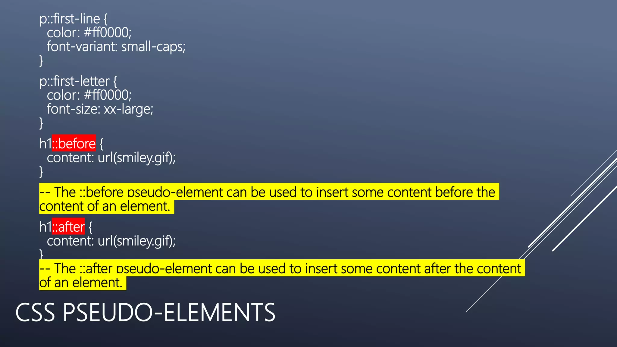 CSS PSEUDO-ELEMENTS
p::first-line {
color: #ff0000;
font-variant: small-caps;
}
p::first-letter {
color: #ff0000;
font-size: xx-large;
}
h1::before {
content: url(smiley.gif);
}
-- The ::before pseudo-element can be used to insert some content before the
content of an element.
h1::after {
content: url(smiley.gif);
}
-- The ::after pseudo-element can be used to insert some content after the content
of an element.
 