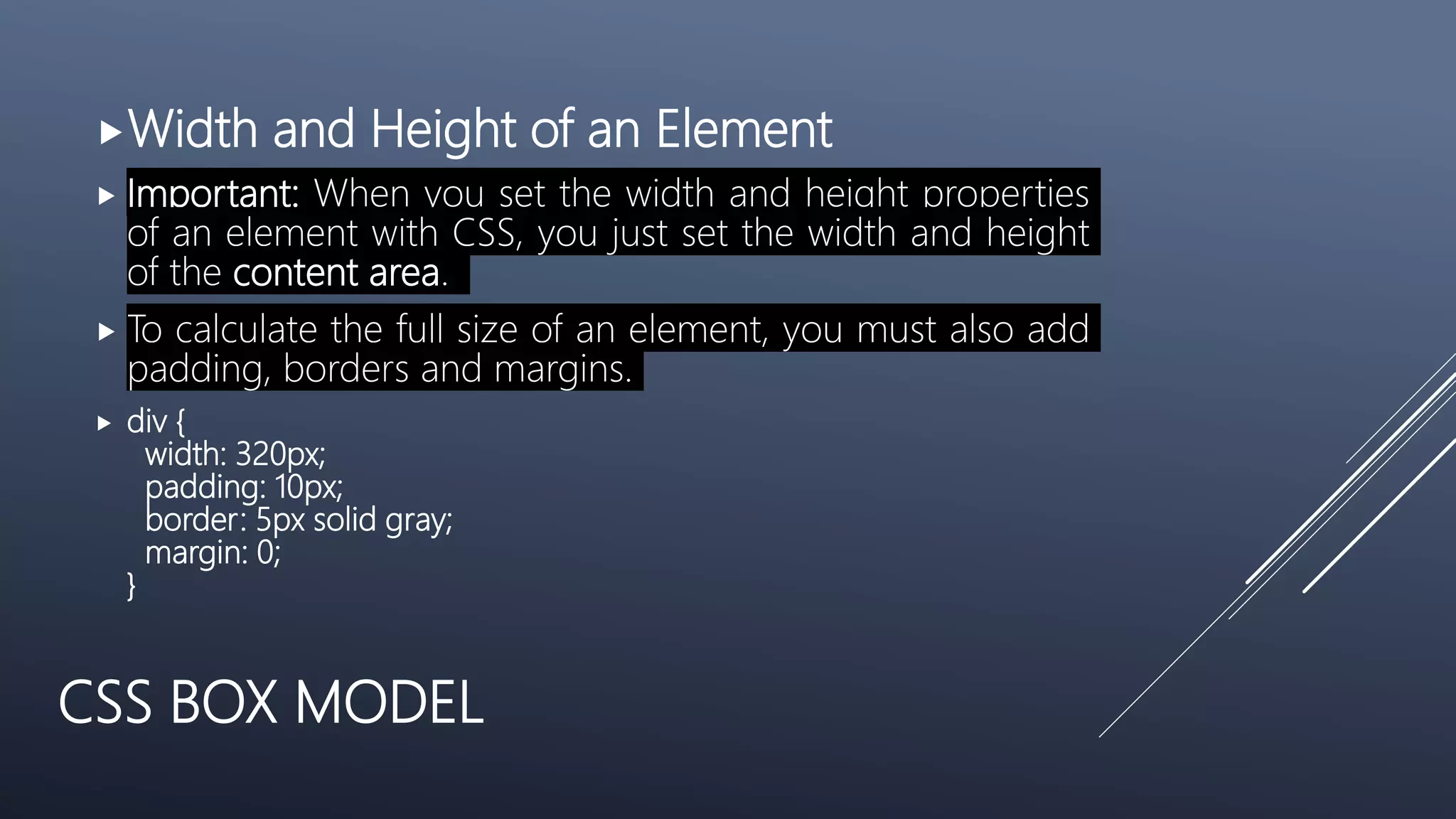 CSS BOX MODEL
Width and Height of an Element
 Important: When you set the width and height properties
of an element with CSS, you just set the width and height
of the content area.
 To calculate the full size of an element, you must also add
padding, borders and margins.
 div {
width: 320px;
padding: 10px;
border: 5px solid gray;
margin: 0;
}
 