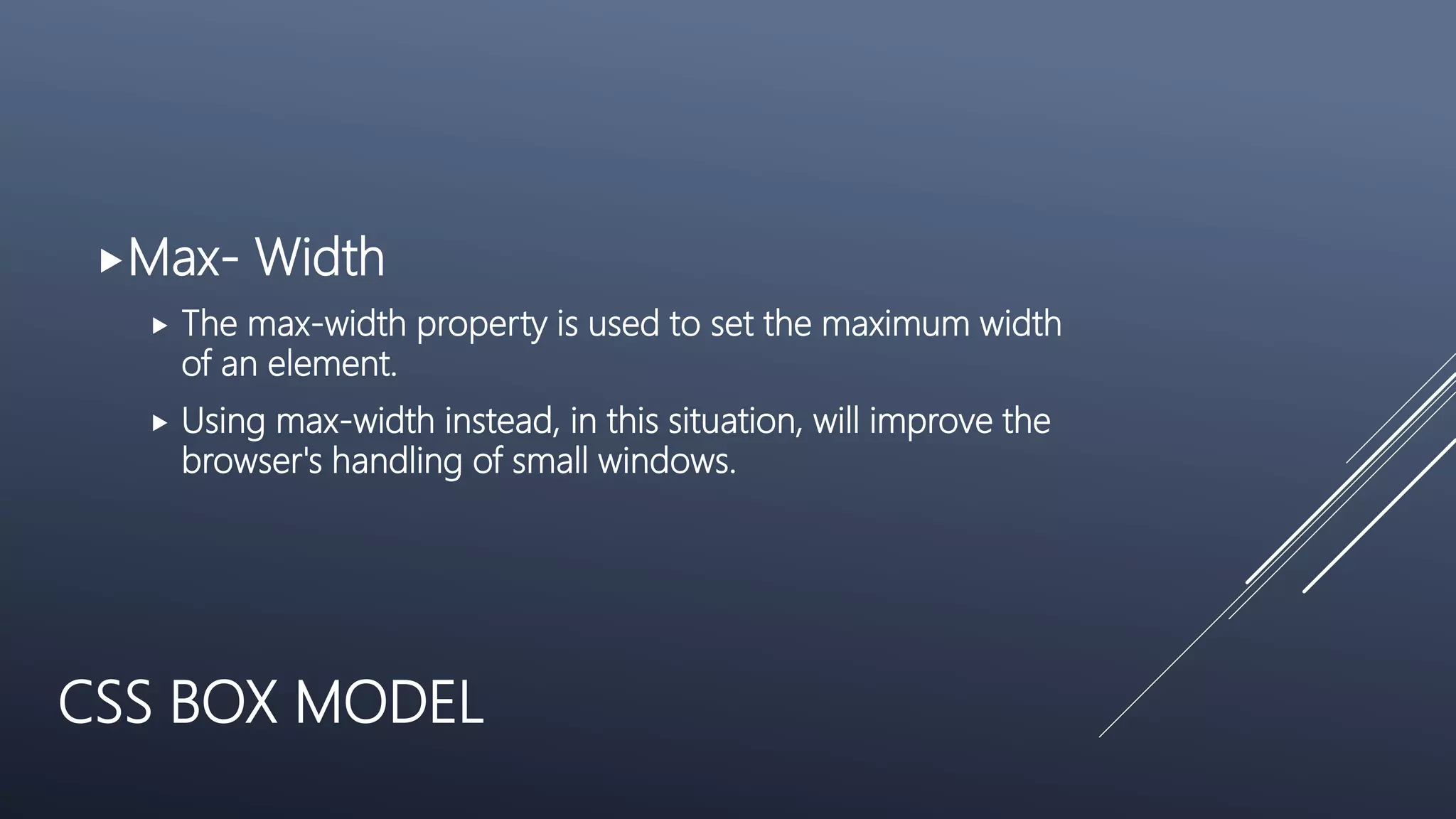 CSS BOX MODEL
Max- Width
 The max-width property is used to set the maximum width
of an element.
 Using max-width instead, in this situation, will improve the
browser's handling of small windows.
 