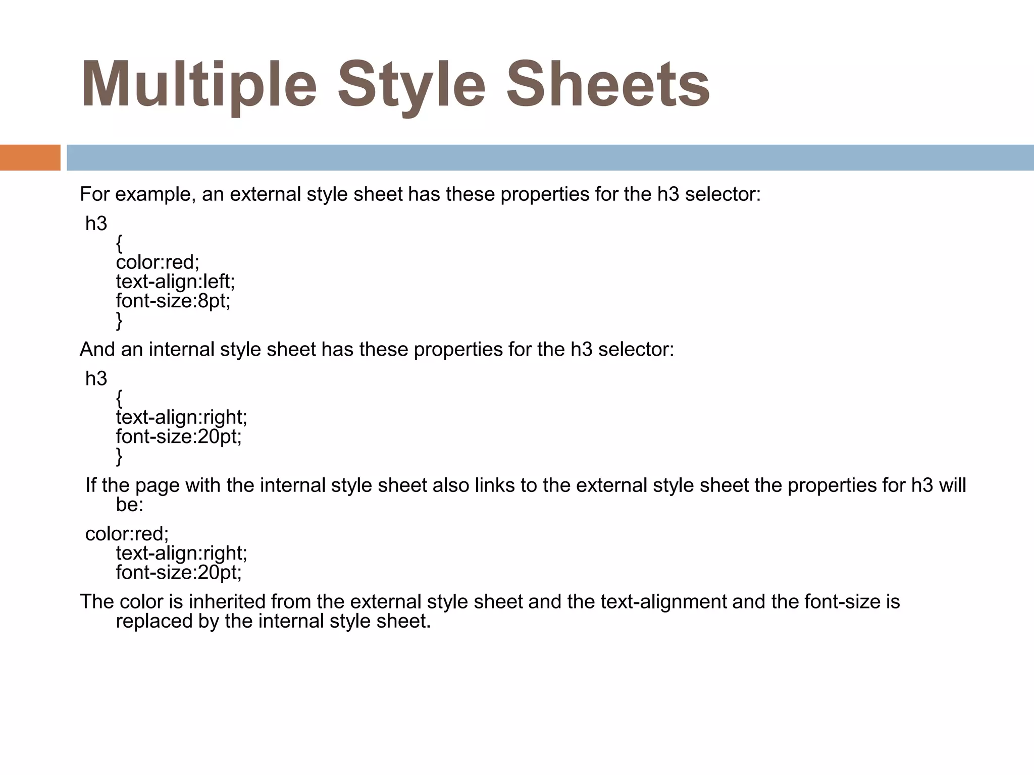 Multiple Style Sheets For example, an external style sheet has these properties for the h3 selector: h3 { color:red; text-align:left; font-size:8pt; } And an internal style sheet has these properties for the h3 selector: h3 { text-align:right; font-size:20pt; } If the page with the internal style sheet also links to the external style sheet the properties for h3 will be: color:red; text-align:right; font-size:20pt; The color is inherited from the external style sheet and the text-alignment and the font-size is replaced by the internal style sheet. 