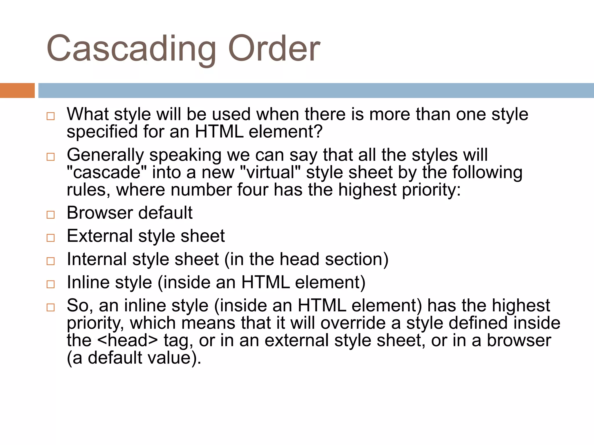 Cascading Order  What style will be used when there is more than one style specified for an HTML element?  Generally speaking we can say that all the styles will "cascade" into a new "virtual" style sheet by the following rules, where number four has the highest priority:  Browser default  External style sheet  Internal style sheet (in the head section)  Inline style (inside an HTML element)  So, an inline style (inside an HTML element) has the highest priority, which means that it will override a style defined inside the <head> tag, or in an external style sheet, or in a browser (a default value). 