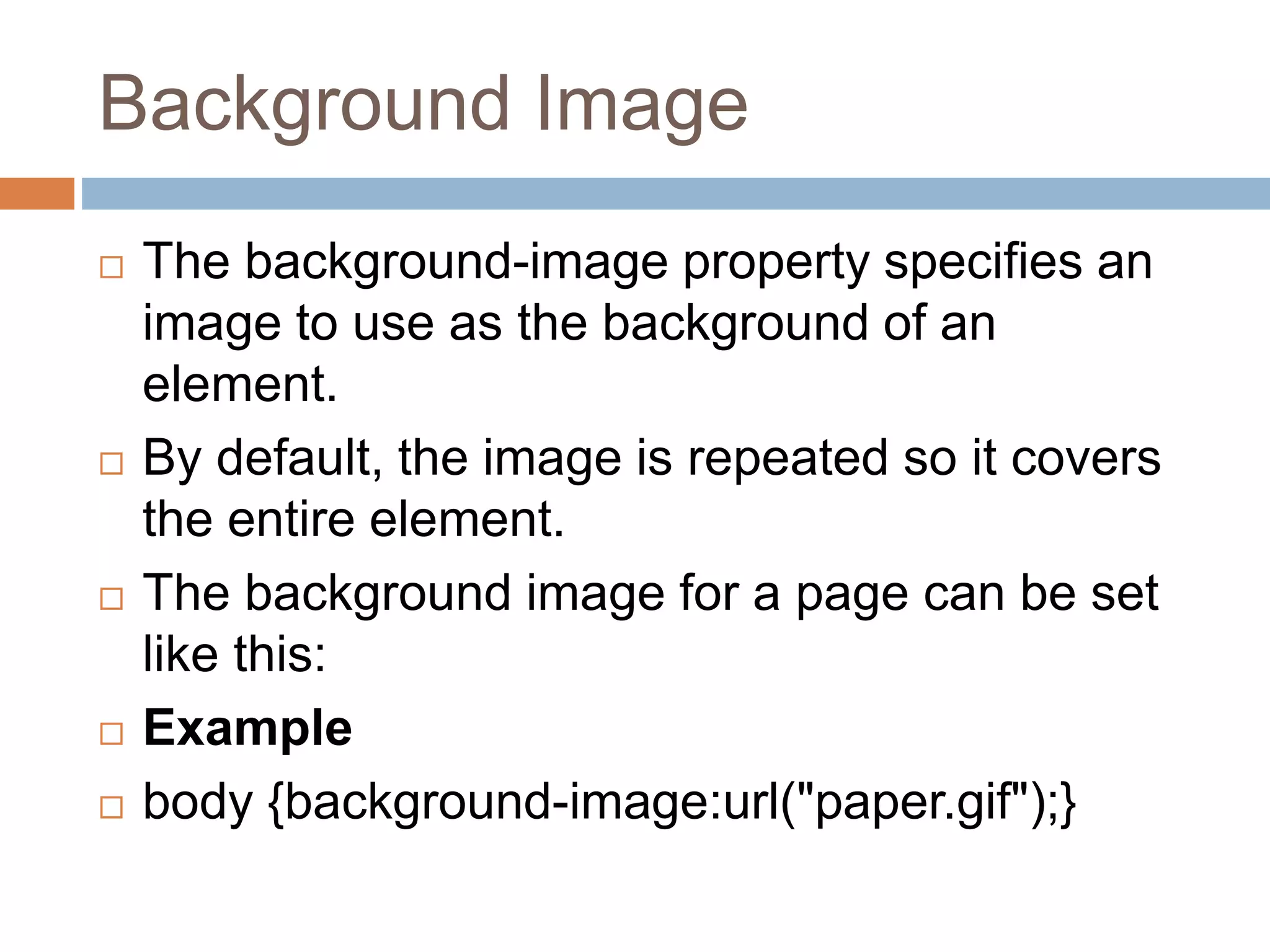 Background Image  The background-image property specifies an image to use as the background of an element.  By default, the image is repeated so it covers the entire element.  The background image for a page can be set like this:  Example  body {background-image:url("paper.gif");} 