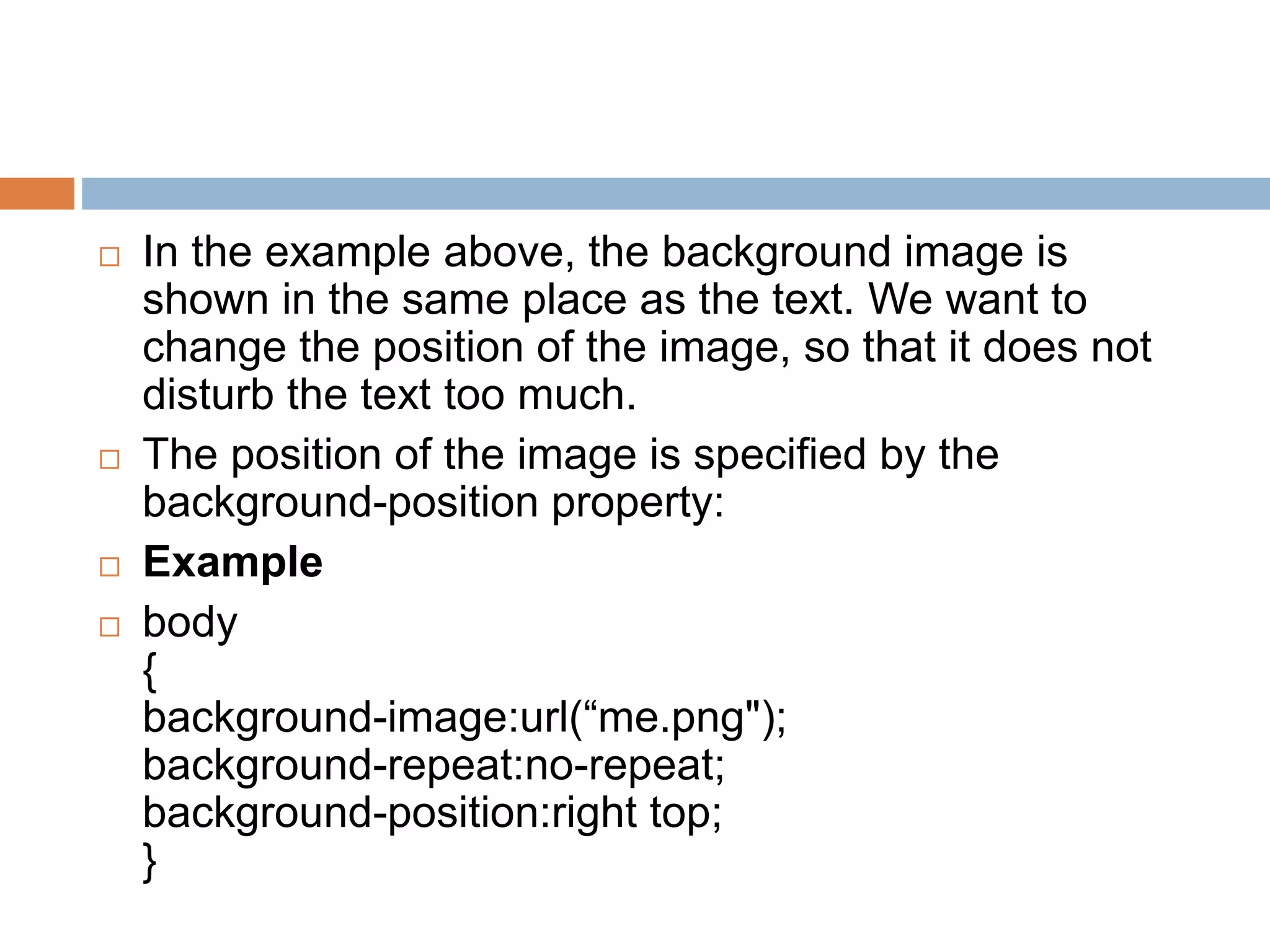  In the example above, the background image is shown in the same place as the text. We want to change the position of the image, so that it does not disturb the text too much.  The position of the image is specified by the background-position property:  Example  body { background-image:url(“me.png"); background-repeat:no-repeat; background-position:right top; } 