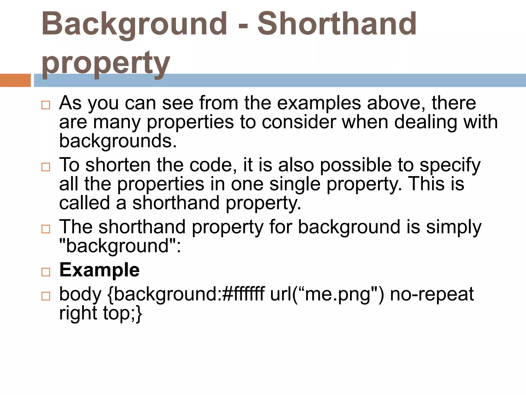 Background - Shorthand property  As you can see from the examples above, there are many properties to consider when dealing with backgrounds.  To shorten the code, it is also possible to specify all the properties in one single property. This is called a shorthand property.  The shorthand property for background is simply "background":  Example  body {background:#ffffff url(“me.png") no-repeat right top;} 