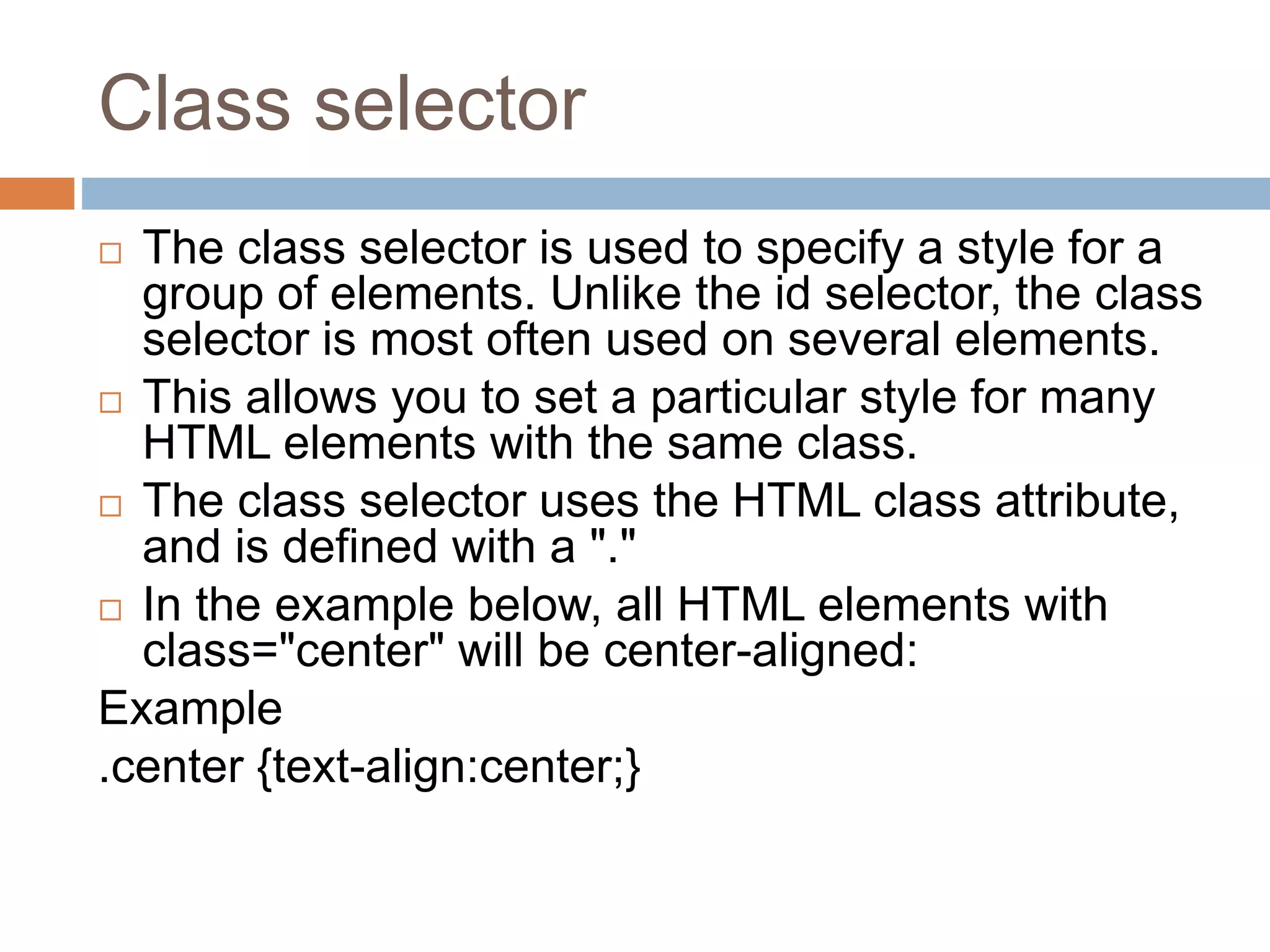 Class selector  The class selector is used to specify a style for a group of elements. Unlike the id selector, the class selector is most often used on several elements.  This allows you to set a particular style for many HTML elements with the same class.  The class selector uses the HTML class attribute, and is defined with a "."  In the example below, all HTML elements with class="center" will be center-aligned: Example .center {text-align:center;} 