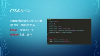 CSSのターン
.border {
margin: 100px;
width: 0;
height: 0;
border-style: solid;
border-width: 0 100px 173.2px 100px;
border-color: transparent transparent #007bff transparent;
animation: spin 1.5s linear infinite;
}
@keyframes spin {
0% { transform: rotate(0deg); }
100% { transform: rotate(360deg); }
}
枠線の幅とかをいじって無
理やり三角形にする
linear 一定のスピード
Infinite 永遠に実行
 