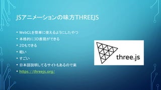 JSアニメーションの味方THREEJS
• WebGLを簡単に使えるようにしたやつ
• 本格的に3D表現ができる
• 2Dもできる
• 軽い
• すごい
• 日本語説明してるサイトもあるので楽
• https://threejs.org/
 
