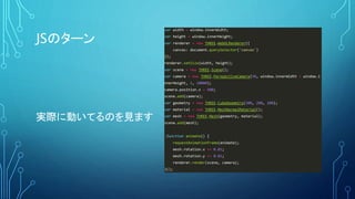 JSのターン
実際に動いてるのを見ます
var width = window.innerWidth;
var height = window.innerHeight;
var renderer = new THREE.WebGLRenderer({
canvas: document.querySelector('canvas')
});
renderer.setSize(width, height);
var scene = new THREE.Scene();
var camera = new THREE.PerspectiveCamera(50, window.innerWidth / window.i
nnerHeight, 1, 10000);
camera.position.z = 500;
scene.add(camera);
var geometry = new THREE.CubeGeometry(200, 200, 200);
var material = new THREE.MeshNormalMaterial();
var mesh = new THREE.Mesh(geometry, material);
scene.add(mesh);
!function animate() {
requestAnimationFrame(animate);
mesh.rotation.x += 0.01;
mesh.rotation.y += 0.01;
renderer.render(scene, camera);
}();
 