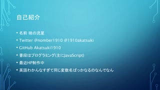 自己紹介
• 名前 暁の流星
• Twitter @nomber1910 @1910akatsuki
• GitHub Akatsuki1910
• 普段はプログラミング(主にJavaScript)
• 最近HP制作中
• 英語わかんなすぎて同じ変数名ばっかなるのなんでなん
 