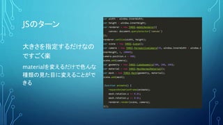 JSのターン
大きさを指定するだけなの
ですごく楽
materialを変えるだけで色んな
種類の見た目に変えることがで
きる
var width = window.innerWidth;
var height = window.innerHeight;
var renderer = new THREE.WebGLRenderer({
canvas: document.querySelector('canvas')
});
renderer.setSize(width, height);
var scene = new THREE.Scene();
var camera = new THREE.PerspectiveCamera(50, window.innerWidth / window.i
nnerHeight, 1, 10000);
camera.position.z = 500;
scene.add(camera);
var geometry = new THREE.CubeGeometry(200, 200, 200);
var material = new THREE.MeshNormalMaterial();
var mesh = new THREE.Mesh(geometry, material);
scene.add(mesh);
!function animate() {
requestAnimationFrame(animate);
mesh.rotation.x += 0.01;
mesh.rotation.y += 0.01;
renderer.render(scene, camera);
}();
 
