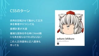 CSSのターン
四角を回転させて動かして立方
体を無理やりつくってる
座標計算が大変
複雑な図形を作る時にhtml側
にも気を配らなければならない
この人正四面体と正八面体も
作ってる
 