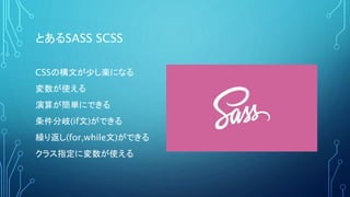 とあるSASS SCSS
CSSの構文が少し楽になる
変数が使える
演算が簡単にできる
条件分岐(if文)ができる
繰り返し(for,while文)ができる
クラス指定に変数が使える
 