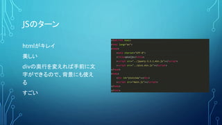 JSのターン
<!DOCTYPE html>
<html lang="en">
<head>
<meta charset="UTF-8">
<title>pixijs</title>
<script src="../jquery-3.3.1.min.js"></script>
<script src="../pixi.min.js"></script>
</head>
<body>
<div id="pixiview"></div>
<script src="main.js"></script>
</body>
</html>
htmlがキレイ
美しい
divの奥行を変えれば手前に文
字ができるので、背景にも使え
る
すごい
 