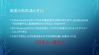 政党公約文(あらすじ)
• CSSAnimationとかいうものが最近(設立当時)できたので、JavaScript(以
下JS)を愛する上級国民様方から守るというものです
• JSにはcanvasタグというものがあり、ライブラリを使うことによってアニメー
ションができる
• CSSでできないような芸当をみせてJSの格の違いを見せつける
CSSをぶっ壊す!!!
 
