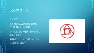 CSSのターン
PostCSS
JSを用いることで更に簡単に
CSSを書くことが可能
SASS,SCSSより使い勝手がよく
なる(らしい)
海外のフロントエンドユーザー
には非常に好評
 