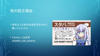 党の設立理由
• 有名な人も自分の店を守るために
戦っていたから
• Twitter ことかす
@NNPS_KM_SONYA
 