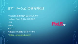 JSアニメーションの味方PIXIJS
• WebGLを簡単に使えるようにしたやつ
• Adobe Flash の代わりになるもの
• 2D
• 軽い
• すごい
• 最近3Dにも浸食してるやべーやつ
• https://www.pixijs.com/
 
