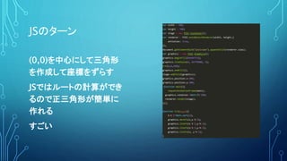 JSのターン
var width = 500;
var height = 500;
var stage = new PIXI.Container();
var renderer = PIXI.autoDetectRenderer(width, height,{
antialias: true,
});
document.getElementById("pixiview").appendChild(renderer.view);
var graphics = new PIXI.Graphics();
graphics.beginFill(0x66FF33);
graphics.lineStyle(4, 0xffd900, 1);
tri(0,0,100);
graphics.endFill();
stage.addChild(graphics);
graphics.position.x=200;
graphics.position.y=200;
!function main(){
requestAnimationFrame(main);
graphics.rotation+=Math.PI/180;
renderer.render(stage);
}();
function tri(x,y,t){
h=t/2*Math.sqrt(3);
graphics.moveTo(x,y-h/2);
graphics.lineTo(x-t/2,y+h/2);
graphics.lineTo(x+t/2,y+h/2);
graphics.lineTo(x, y-h/2);
}
(0,0)を中心にして三角形
を作成して座標をずらす
JSではルートの計算ができ
るので正三角形が簡単に
作れる
すごい
 