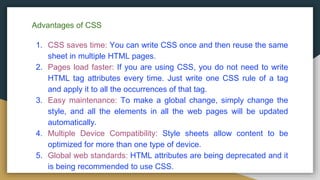 Advantages of CSS
1. CSS saves time: You can write CSS once and then reuse the same
sheet in multiple HTML pages.
2. Pages load faster: If you are using CSS, you do not need to write
HTML tag attributes every time. Just write one CSS rule of a tag
and apply it to all the occurrences of that tag.
3. Easy maintenance: To make a global change, simply change the
style, and all the elements in all the web pages will be updated
automatically.
4. Multiple Device Compatibility: Style sheets allow content to be
optimized for more than one type of device.
5. Global web standards: HTML attributes are being deprecated and it
is being recommended to use CSS.
 