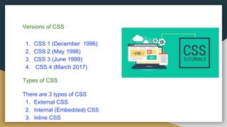 Versions of CSS
1. CSS 1 (December 1996)
2. CSS 2 (May 1998)
3. CSS 3 (June 1999)
4. CSS 4 (March 2017)
Types of CSS
There are 3 types of CSS
1. External CSS
2. Internal (Embedded) CSS
3. Inline CSS
 