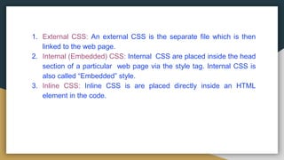 1. External CSS: An external CSS is the separate file which is then
linked to the web page.
2. Internal (Embedded) CSS: Internal CSS are placed inside the head
section of a particular web page via the style tag. Internal CSS is
also called “Embedded” style.
3. Inline CSS: Inline CSS is are placed directly inside an HTML
element in the code.
 
