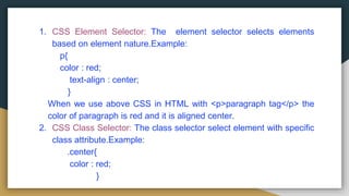 1. CSS Element Selector: The element selector selects elements
based on element nature.Example:
p{
color : red;
text-align : center;
}
When we use above CSS in HTML with <p>paragraph tag</p> the
color of paragraph is red and it is aligned center.
2. CSS Class Selector: The class selector select element with specific
class attribute.Example:
.center{
color : red;
}
 