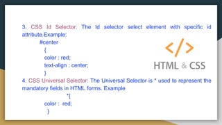 3. CSS Id Selector: The Id selector select element with specific id
attribute.Example:
#center
{
color : red;
text-align : center;
}
4. CSS Universal Selector: The Universal Selector is * used to represent the
mandatory fields in HTML forms. Example
*{
color : red;
}
 