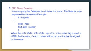 5. CSS Group Selector:
You can group the Selectors to minimize the code. The Selectors are
separated by the comma.Example:
h1,h2,p,div
{
color : red;
text-align : center;
}
When the <h1></h1>, <h2></h2>, <p></p>, <div></div> tag is used in
HTML file the color of each content will be red and the text is aligned
to the center.
 