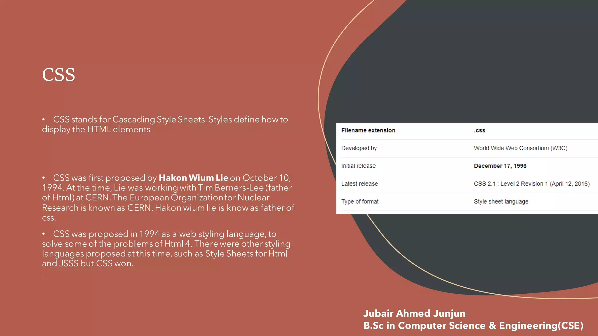• CSS stands for Cascading Style Sheets. Styles define howto
display the HTML elements
• CSS was first proposed by Hakon Wium Lie on October 10,
1994. At the time, Lie was working with Tim Berners-Lee (father
of Html) at CERN.The European Organizationfor Nuclear
Research is known as CERN. Hakon wium lie is knowas father of
css.
• CSS was proposed in 1994 as a web styling language, to
solve some of the problemsof Html 4. There were other styling
languages proposed at this time, such as Style Sheets for Html
and JSSS but CSS won.
CSS
Jubair Ahmed Junjun
B.Sc in Computer Science & Engineering(CSE)
 