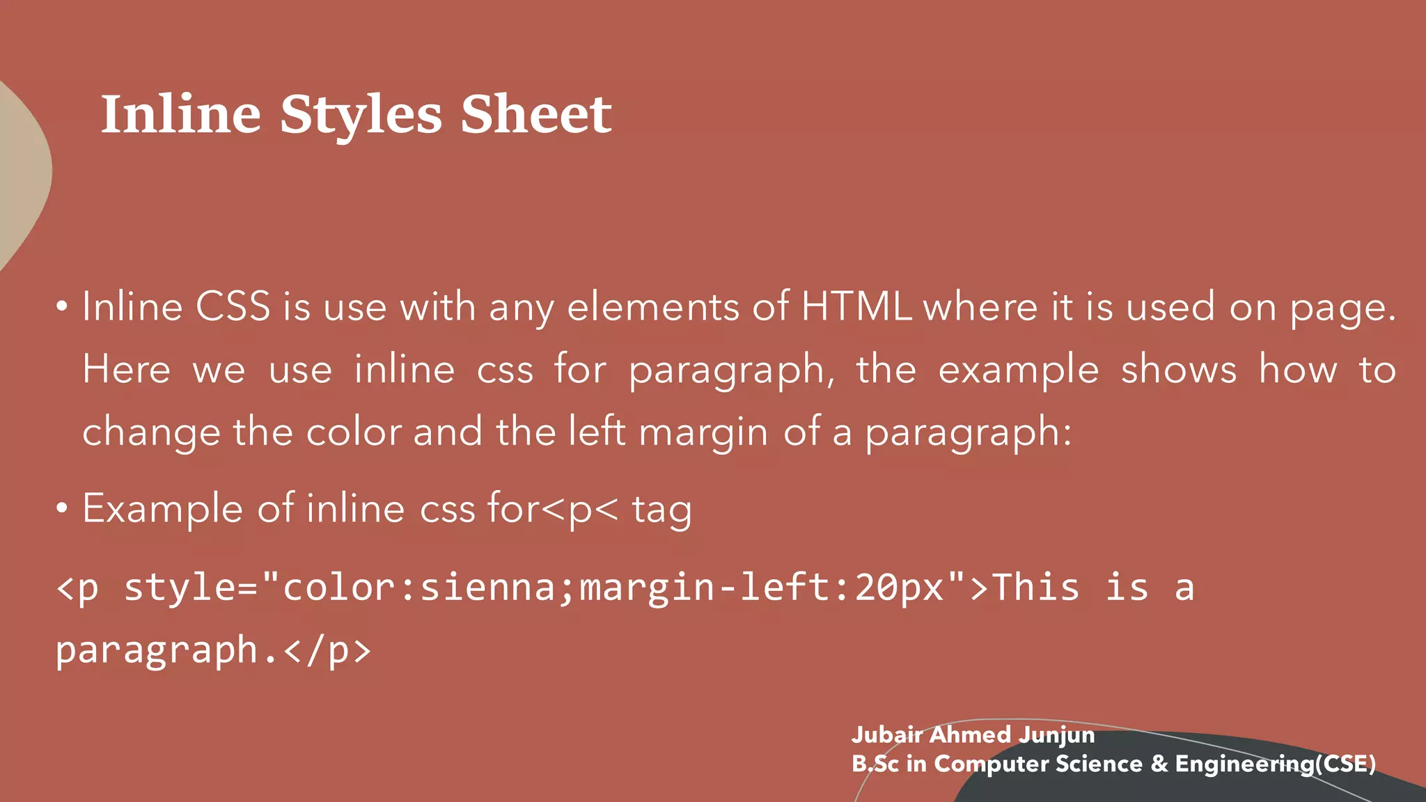 Inline Styles Sheet
• Inline CSS is use with any elements of HTML where it is used on page.
Here we use inline css for paragraph, the example shows how to
change the color and the left margin of a paragraph:
• Example of inline css for<p< tag
<p style="color:sienna;margin-left:20px">This is a
paragraph.</p>
Jubair Ahmed Junjun
B.Sc in Computer Science & Engineering(CSE)
 