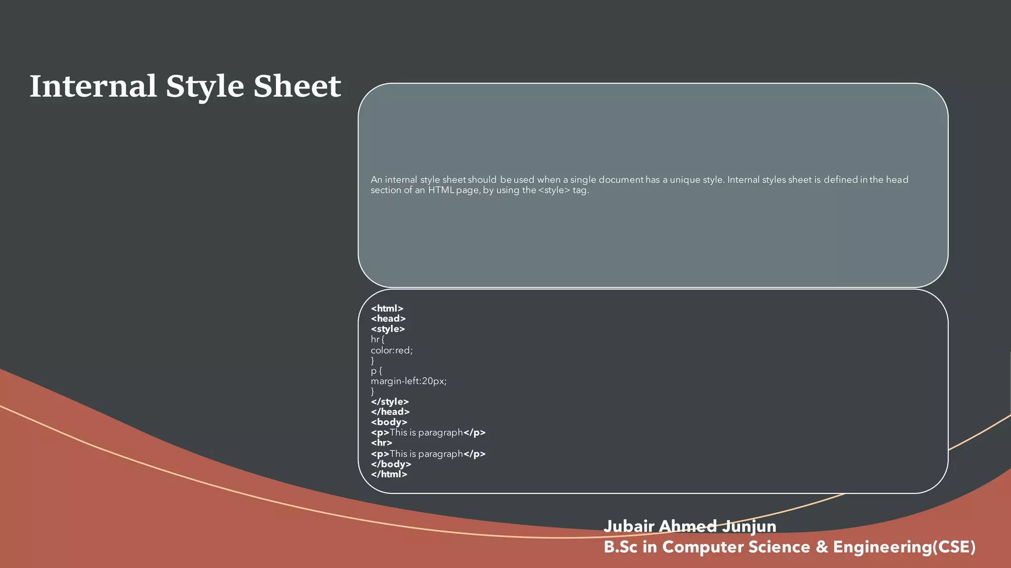 Internal Style Sheet
An internal style sheet should be used when a single document has a unique style. Internal styles sheet is defined in the head
section of an HTML page, by using the <style> tag.
<html>
<head>
<style>
hr {
color:red;
}
p {
margin-left:20px;
}
</style>
</head>
<body>
<p>This is paragraph</p>
<hr>
<p>This is paragraph</p>
</body>
</html>
Jubair Ahmed Junjun
B.Sc in Computer Science & Engineering(CSE)
 