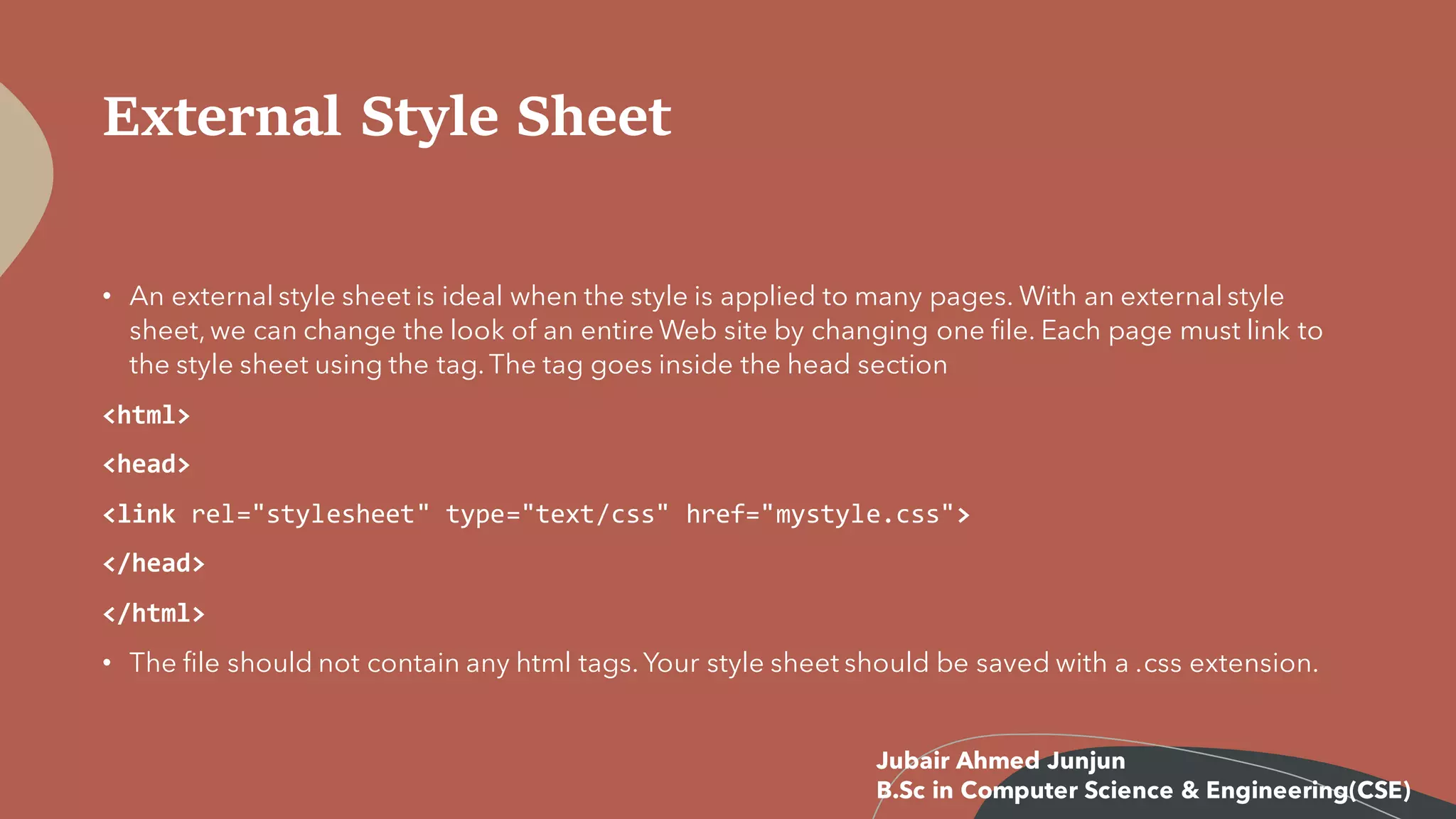External Style Sheet
• An external style sheet is ideal when the style is applied to many pages. With an external style
sheet, we can change the look of an entire Web site by changing one file. Each page must link to
the style sheet using the tag. The tag goes inside the head section
<html>
<head>
<link rel="stylesheet" type="text/css" href="mystyle.css">
</head>
</html>
• The file should not contain any html tags. Your style sheet should be saved with a .css extension.
Jubair Ahmed Junjun
B.Sc in Computer Science & Engineering(CSE)
 