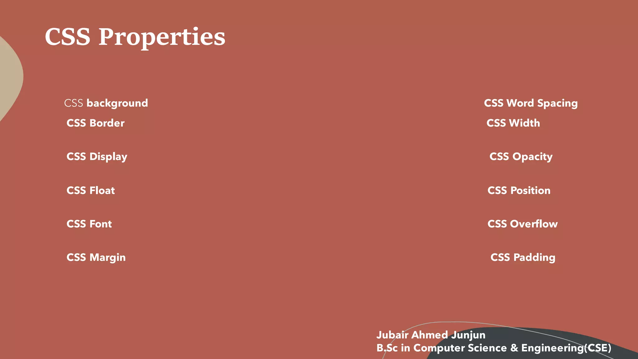 CSS Properties
CSS background CSS Word Spacing
CSS Border CSS Width
CSS Display CSS Opacity
CSS Float CSS Position
CSS Font CSS Overflow
CSS Margin CSS Padding
Jubair Ahmed Junjun
B.Sc in Computer Science & Engineering(CSE)
 