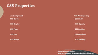CSS Properties
CSS background CSS Word Spacing
CSS Border CSS Width
CSS Display CSS Opacity
CSS Float CSS Position
CSS Font CSS Overflow
CSS Margin CSS Padding
Jubair Ahmed Junjun
B.Sc in Computer Science & Engineering(CSE)
 