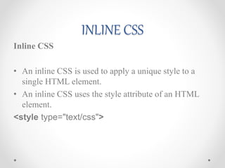 INLINE CSS
Inline CSS
• An inline CSS is used to apply a unique style to a
single HTML element.
• An inline CSS uses the style attribute of an HTML
element.
<style type="text/css">
 