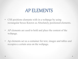 AP ELEMENTS
• CSS positions elements with in a webpage by using
rectangular boxes Known as Absolutely positioned elements.
• AP elements are used to hold and place the content of the
webpage.
• Ap elements act as a container for text, images and tables and
occupies a certain area on the webpage.
 
