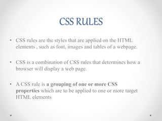 CSS RULES
• CSS rules are the styles that are applied on the HTML
elements , such as font, images and tables of a webpage.
• CSS is a combination of CSS rules that determines how a
browser will display a web page.
• A CSS rule is a grouping of one or more CSS
properties which are to be applied to one or more target
HTML elements
 