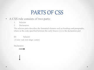 PARTS OF CSS
• A CSS rule consists of two parts:
1. Selector
2. Declaration
The selector parts describes the formatted element such as headings and paragraphs,
where as the code specified between the curly braces ({}) is the declaration part.
H1 Selector
{ Color: red; text align: center}
Declaration
 