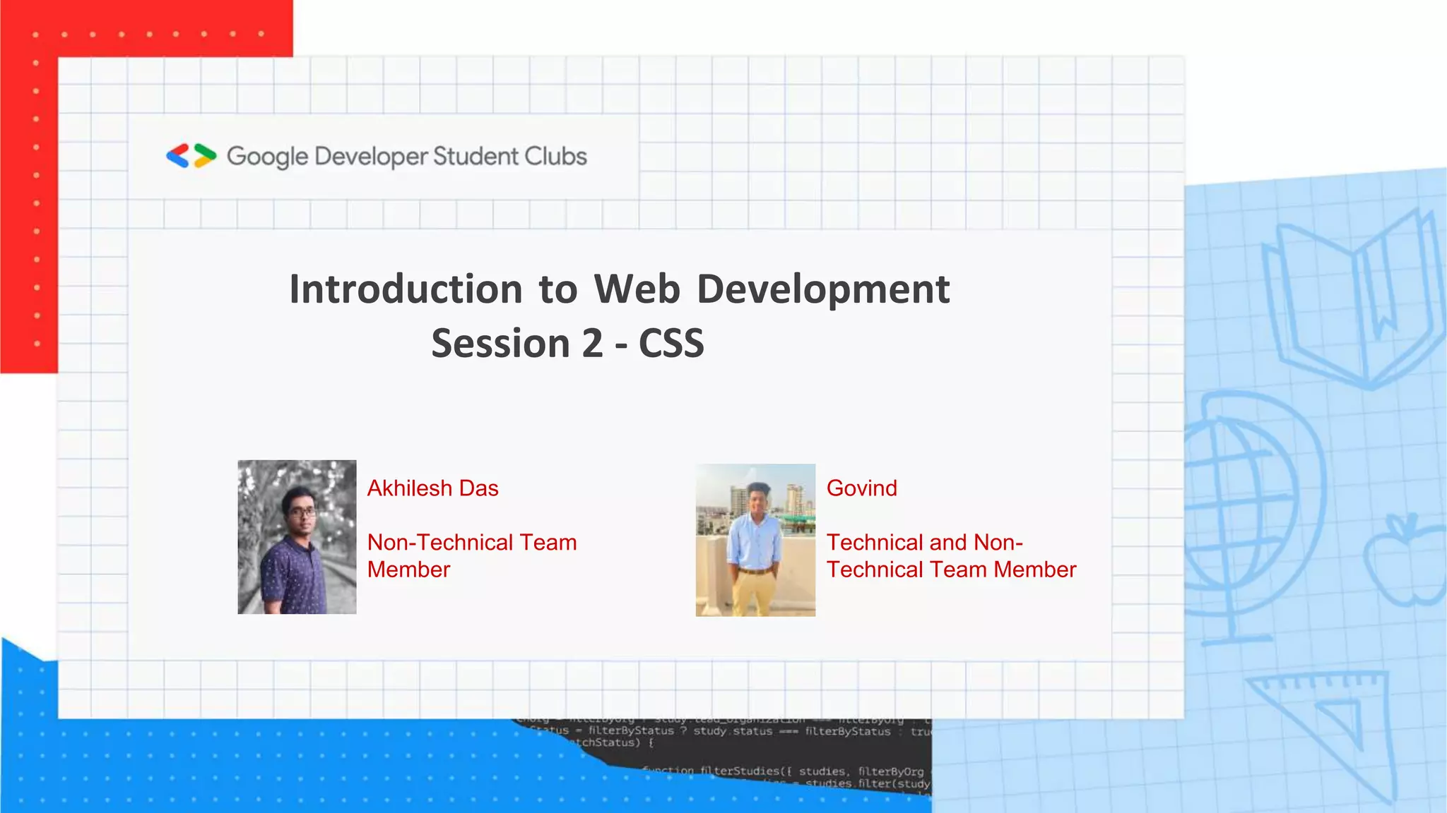 Introduction to Web Development
Session 2 - CSS
Govind
Technical and Non-
Technical Team Member
Akhilesh Das
Non-Technical Team
Member